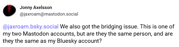 @jaxroam.bsky.social We also got the bridging issue. This is one of my two Mastodon accounts, but are they the same person, and are they the same as my Bluesky account?